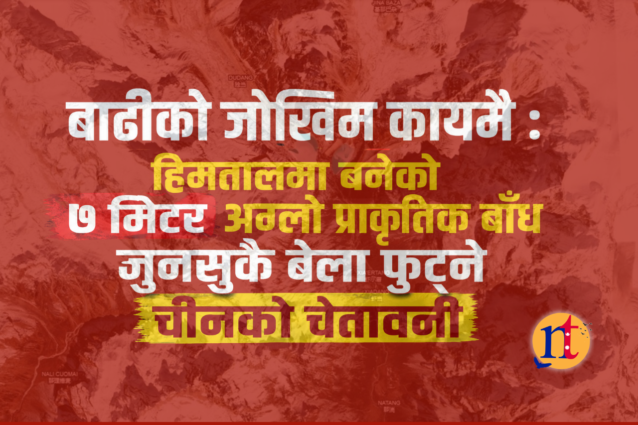 बाढीको जोखिम कायमै : हिमतालमा बनेको ७ मिटर अग्लो प्राकृतिक बाँध जुनसुकै बेला फुट्ने चीनको चेतावनी